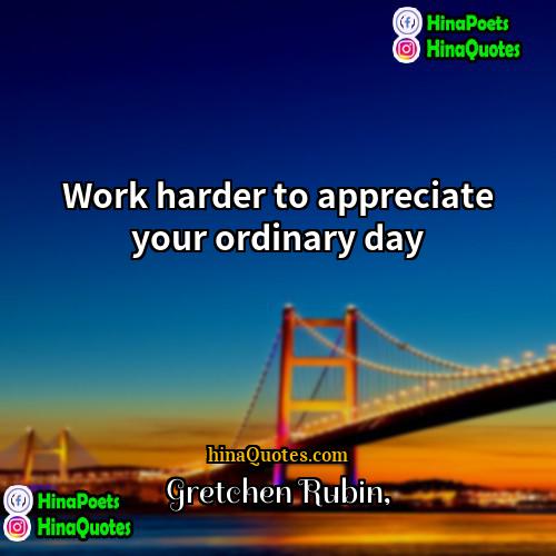 Gretchen Rubin Quotes | Work harder to appreciate your ordinary day.
